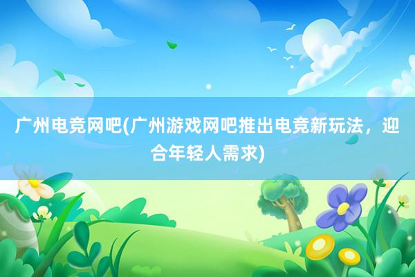 广州电竞网吧(广州游戏网吧推出电竞新玩法，迎合年轻人需求)